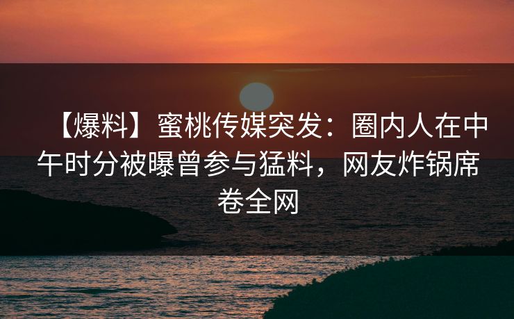 【爆料】蜜桃传媒突发：圈内人在中午时分被曝曾参与猛料，网友炸锅席卷全网