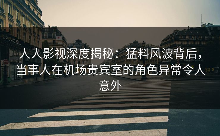 人人影视深度揭秘：猛料风波背后，当事人在机场贵宾室的角色异常令人意外