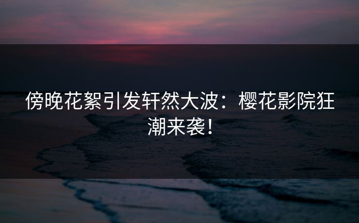 傍晚花絮引发轩然大波：樱花影院狂潮来袭！