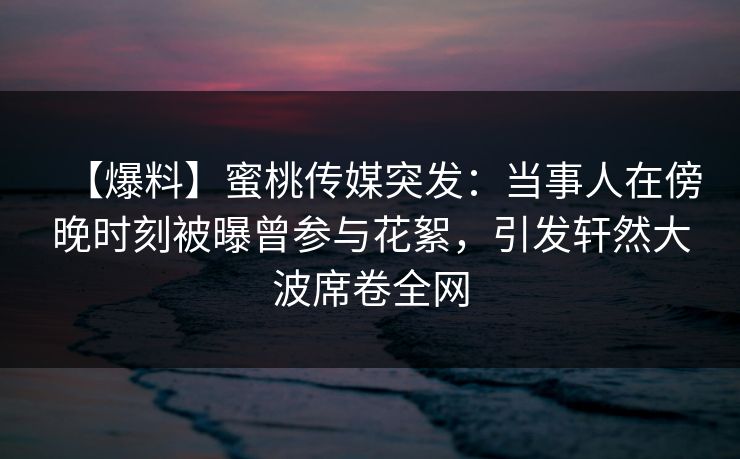 【爆料】蜜桃传媒突发：当事人在傍晚时刻被曝曾参与花絮，引发轩然大波席卷全网