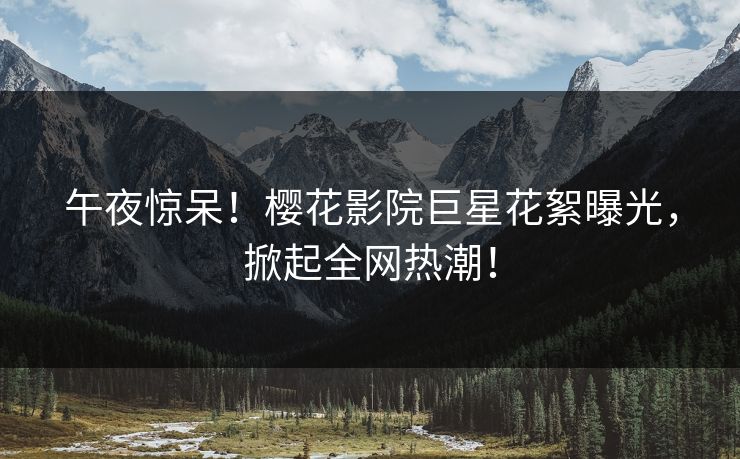 午夜惊呆！樱花影院巨星花絮曝光，掀起全网热潮！