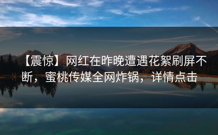 【震惊】网红在昨晚遭遇花絮刷屏不断，蜜桃传媒全网炸锅，详情点击