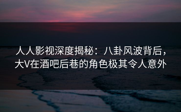 人人影视深度揭秘:八卦风波背后,大V在酒吧后巷的角色极其令人意外 人人影视深度揭秘:八卦风波背后,大V在酒吧后巷的角色极其令人意外