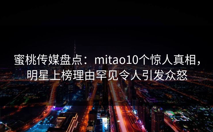 蜜桃传媒盘点：mitao10个惊人真相，明星上榜理由罕见令人引发众怒
