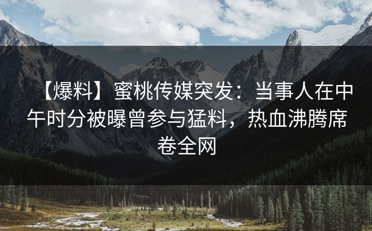 【爆料】蜜桃传媒突发:当事人在中午时分被曝曾参与猛料,热血沸腾席卷全网 【爆料】蜜桃传媒突发:当事人在中午时分被曝曾参与猛料,热血沸腾席卷全网