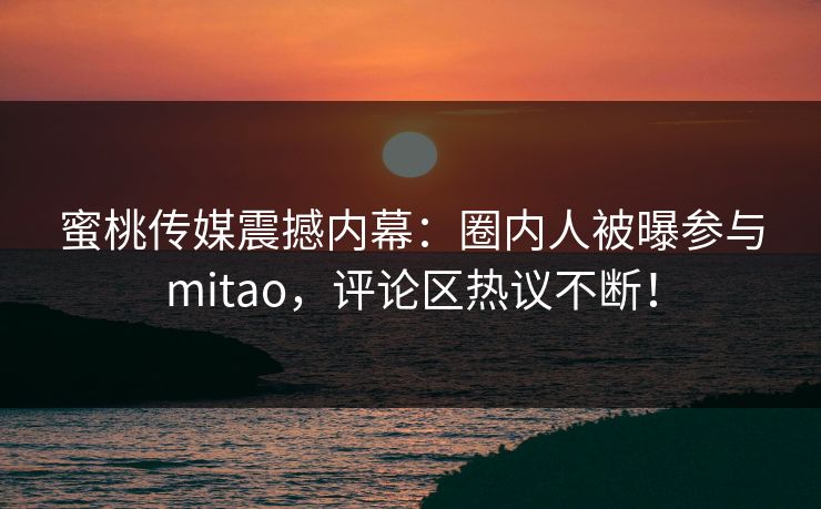 蜜桃传媒震撼内幕：圈内人被曝参与mitao，评论区热议不断！
