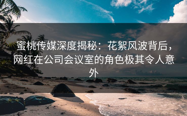 蜜桃传媒深度揭秘:花絮风波背后,网红在公司会议室的角色极其令人意外 蜜桃传媒深度揭秘:花絮风波背后,网红在公司会议室的角色极其令人意外