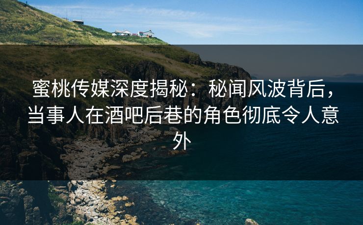 蜜桃传媒深度揭秘：秘闻风波背后，当事人在酒吧后巷的角色彻底令人意外