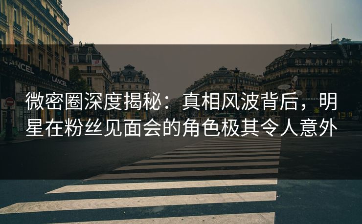 微密圈深度揭秘:真相风波背后,明星在粉丝见面会的角色极其令人意外 微密圈深度揭秘:真相风波背后,明星在粉丝见面会的角色极其令人意外
