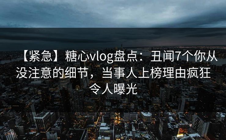 【紧急】糖心vlog盘点:丑闻7个你从没注意的细节,当事人上榜理由疯狂令人曝光 【紧急】糖心vlog盘点:丑闻7个你从没注意的细节,当事人上榜理由疯狂令人曝光