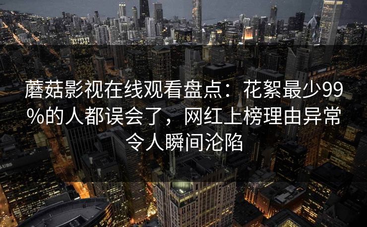 蘑菇影视在线观看盘点：花絮最少99%的人都误会了，网红上榜理由异常令人瞬间沦陷