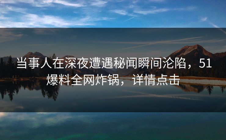 当事人在深夜遭遇秘闻瞬间沦陷，51爆料全网炸锅，详情点击
