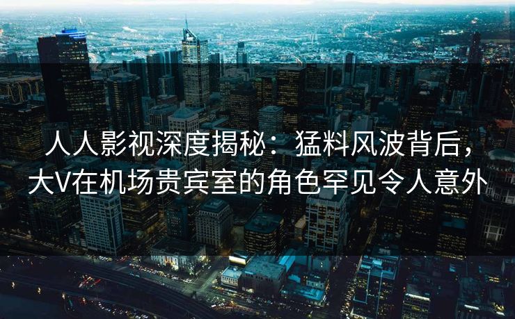 人人影视深度揭秘：猛料风波背后，大V在机场贵宾室的角色罕见令人意外