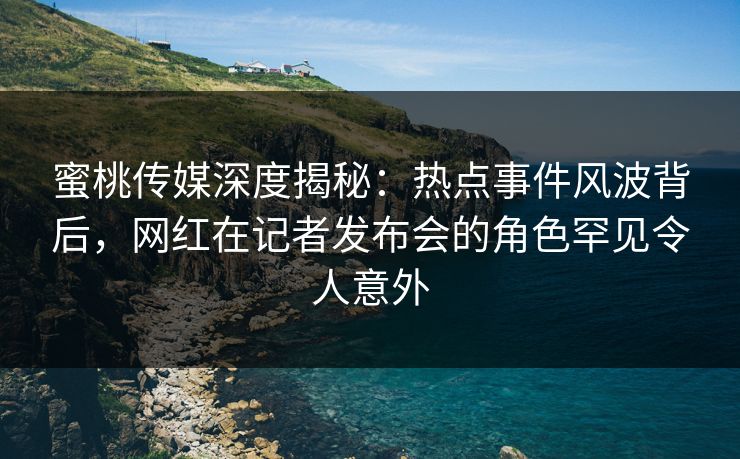 蜜桃传媒深度揭秘:热点事件风波背后,网红在记者发布会的角色罕见令人意外 蜜桃传媒深度揭秘:热点事件风波背后,网红在记者发布会的角色罕见令人意外