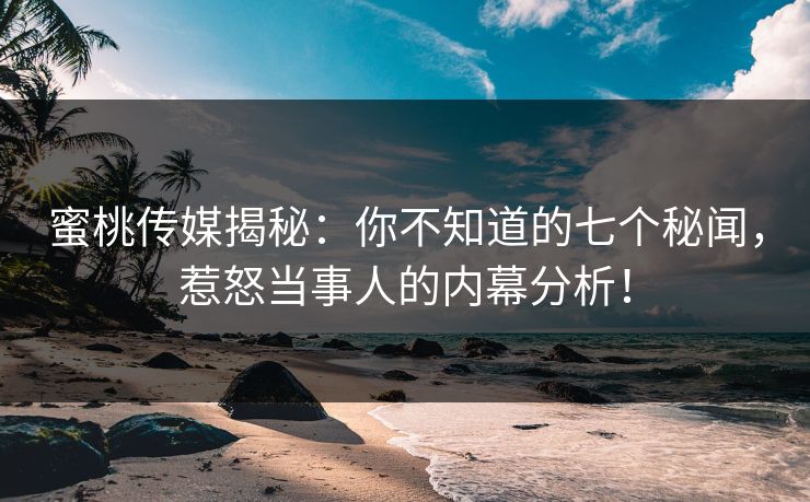 蜜桃传媒揭秘：你不知道的七个秘闻，惹怒当事人的内幕分析！
