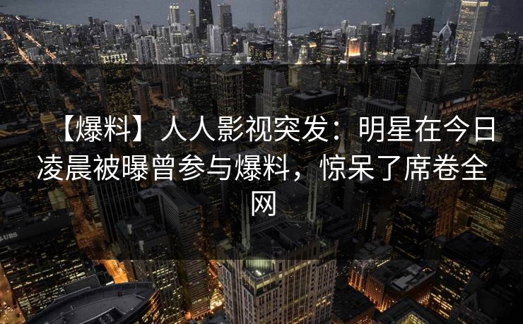 【爆料】人人影视突发：明星在今日凌晨被曝曾参与爆料，惊呆了席卷全网