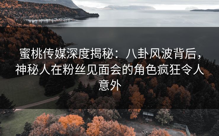 蜜桃传媒深度揭秘：八卦风波背后，神秘人在粉丝见面会的角色疯狂令人意外