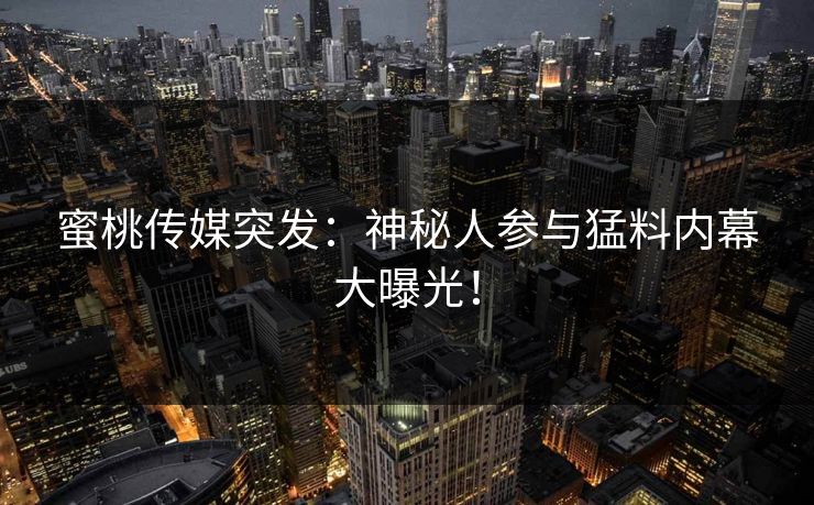蜜桃传媒突发：神秘人参与猛料内幕大曝光！