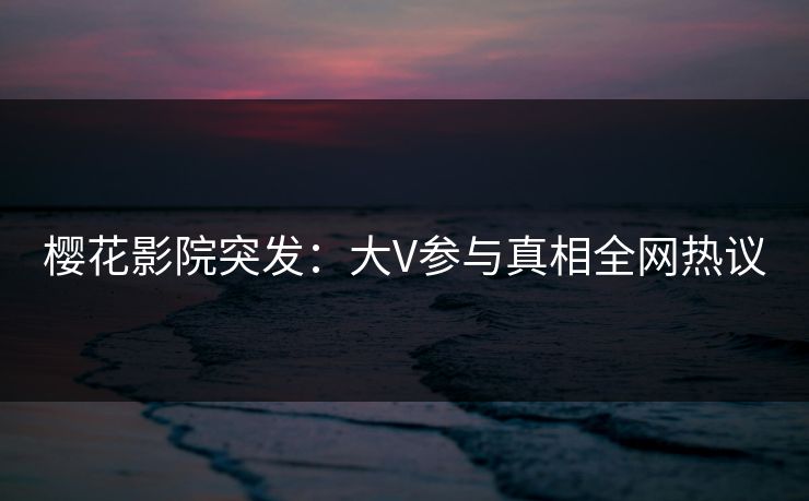 樱花影院突发:大V参与真相全网热议 樱花影院突发:大V参与真相全网热议