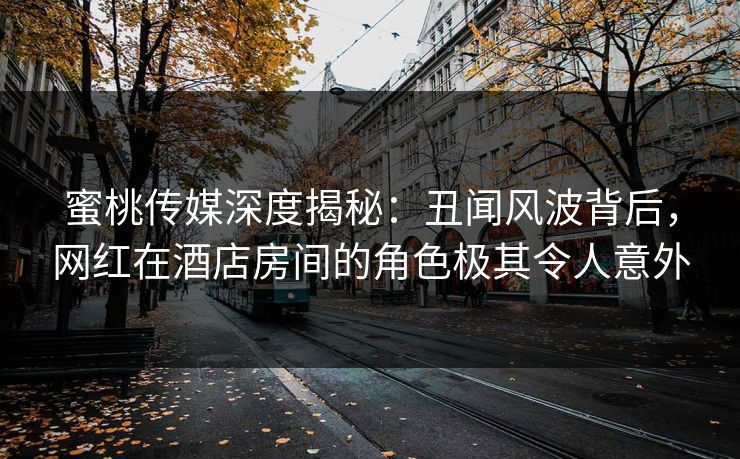 蜜桃传媒深度揭秘：丑闻风波背后，网红在酒店房间的角色极其令人意外