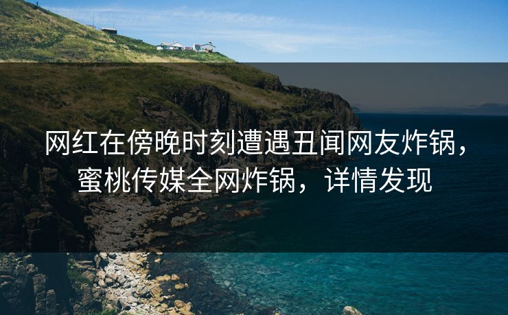 网红在傍晚时刻遭遇丑闻网友炸锅,蜜桃传媒全网炸锅,详情发现 网红在傍晚时刻遭遇丑闻网友炸锅,蜜桃传媒全网炸锅,详情发现