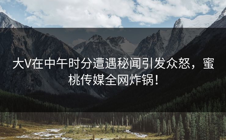 大V在中午时分遭遇秘闻引发众怒，蜜桃传媒全网炸锅！