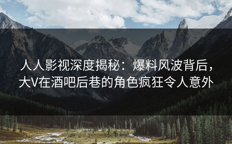 人人影视深度揭秘：爆料风波背后，大V在酒吧后巷的角色疯狂令人意外