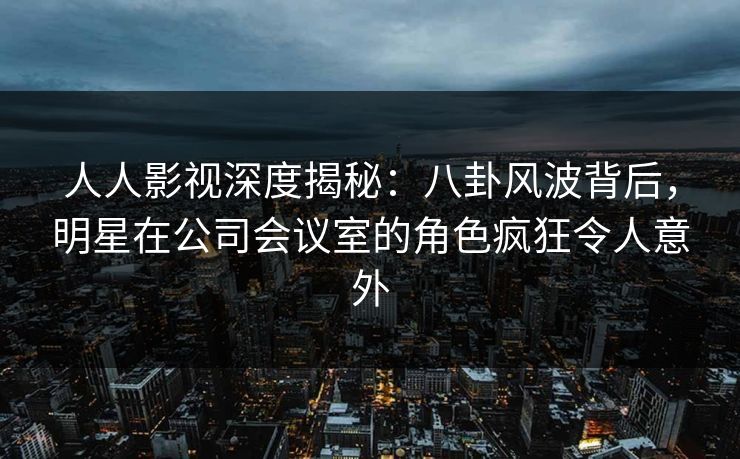 人人影视深度揭秘：八卦风波背后，明星在公司会议室的角色疯狂令人意外
