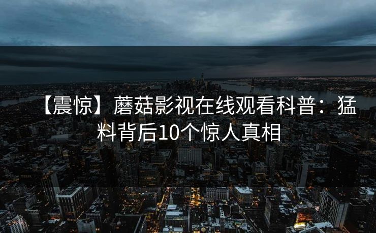 【震惊】蘑菇影视在线观看科普:猛料背后10个惊人真相 【震惊】蘑菇影视在线观看科普:猛料背后10个惊人真相