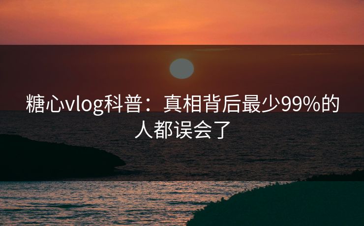 糖心vlog科普:真相背后最少99%的人都误会了 糖心vlog科普:真相背后最少99%的人都误会了