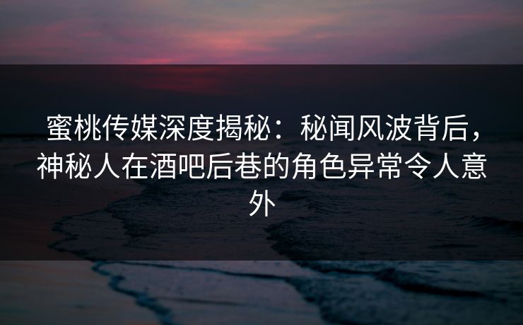 蜜桃传媒深度揭秘：秘闻风波背后，神秘人在酒吧后巷的角色异常令人意外