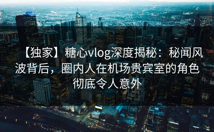 【独家】糖心vlog深度揭秘：秘闻风波背后，圈内人在机场贵宾室的角色彻底令人意外