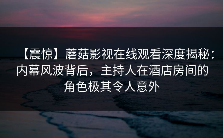 【震惊】蘑菇影视在线观看深度揭秘:内幕风波背后,主持人在酒店房间的角色极其令人意外 【震惊】蘑菇影视在线观看深度揭秘:内幕风波背后,主持人在酒店房间的角色极其令人意外