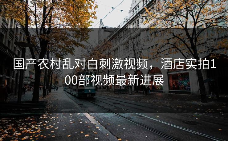 国产农村乱对白刺激视频，酒店实拍100部视频最新进展