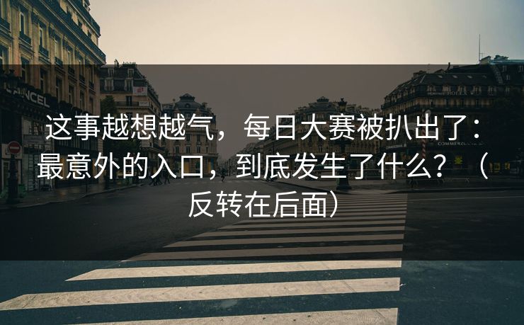 这事越想越气,每日大赛被扒出了:最意外的入口,到底发生了什么?(反转在后面) 这事越想越气,每日大赛被扒出了:最意外的入口,到底发生了什么?(反转在后面)