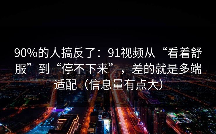 90%的人搞反了：91视频从“看着舒服”到“停不下来”，差的就是多端适配（信息量有点大）