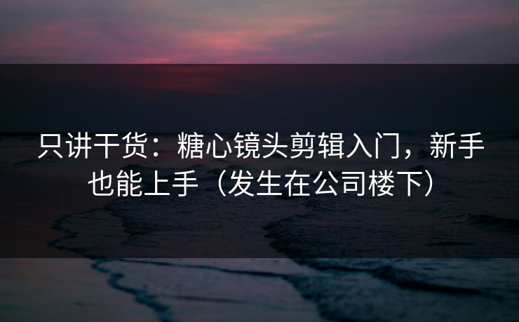 只讲干货：糖心镜头剪辑入门，新手也能上手（发生在公司楼下）