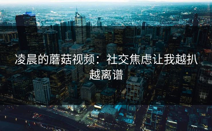 凌晨的蘑菇视频:社交焦虑让我越扒越离谱 凌晨的蘑菇视频:社交焦虑让我越扒越离谱