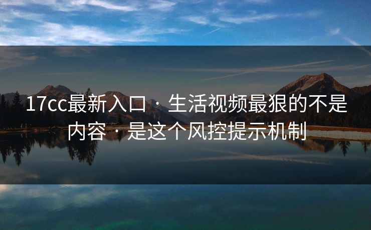 17cc最新入口 · 生活视频最狠的不是内容 · 是这个风控提示机制