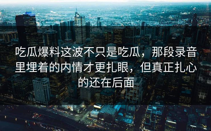 吃瓜爆料这波不只是吃瓜,那段录音里埋着的内情才更扎眼,但真正扎心的还在后面 吃瓜爆料这波不只是吃瓜,那段录音里埋着的内情才更扎眼,但真正扎心的还在后面