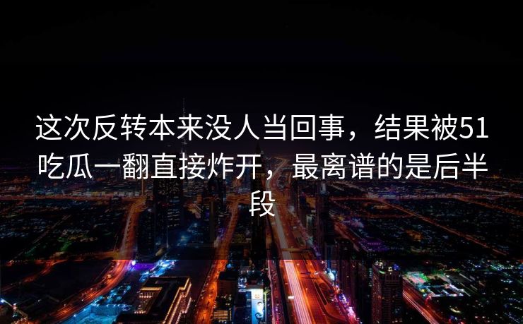 这次反转本来没人当回事，结果被51吃瓜一翻直接炸开，最离谱的是后半段