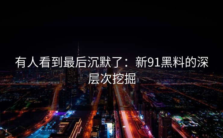 有人看到最后沉默了：新91黑料的深层次挖掘